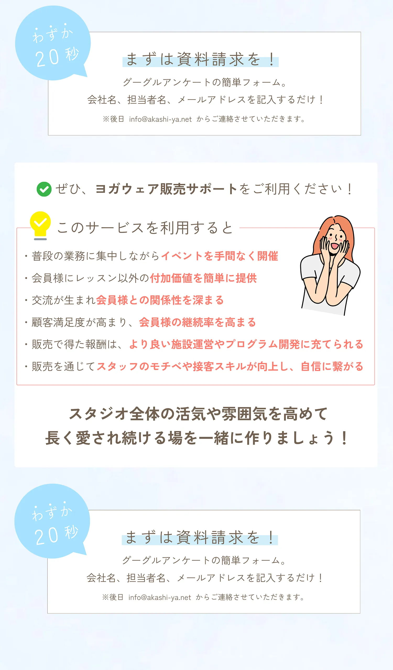 わずか20秒。まずは資料請求を。グーグルアンケートの簡単フォーム。会社名、担当者名、メールアドレスを記入するだけ。ぜひ、ヨガウェア販売サポートをご利用ください。普段の業務に集中しながらイベントを手間なく開催できる。会員様にレッスン以外の付加価値を簡単に提供できる。交流が生まれ会員様との関係性が深まる。顧客満足度が高まり、会員様の継続率を高めることができる。販売で得た報酬は、より良い施設運営やプログラム開発に充てられる。販売を通じてスタッフのモチベや接客スキルが向上し、自信に繋がる。スタジオ全体の活気や雰囲気が高めて長く愛され続ける場を一緒に作りましょう！