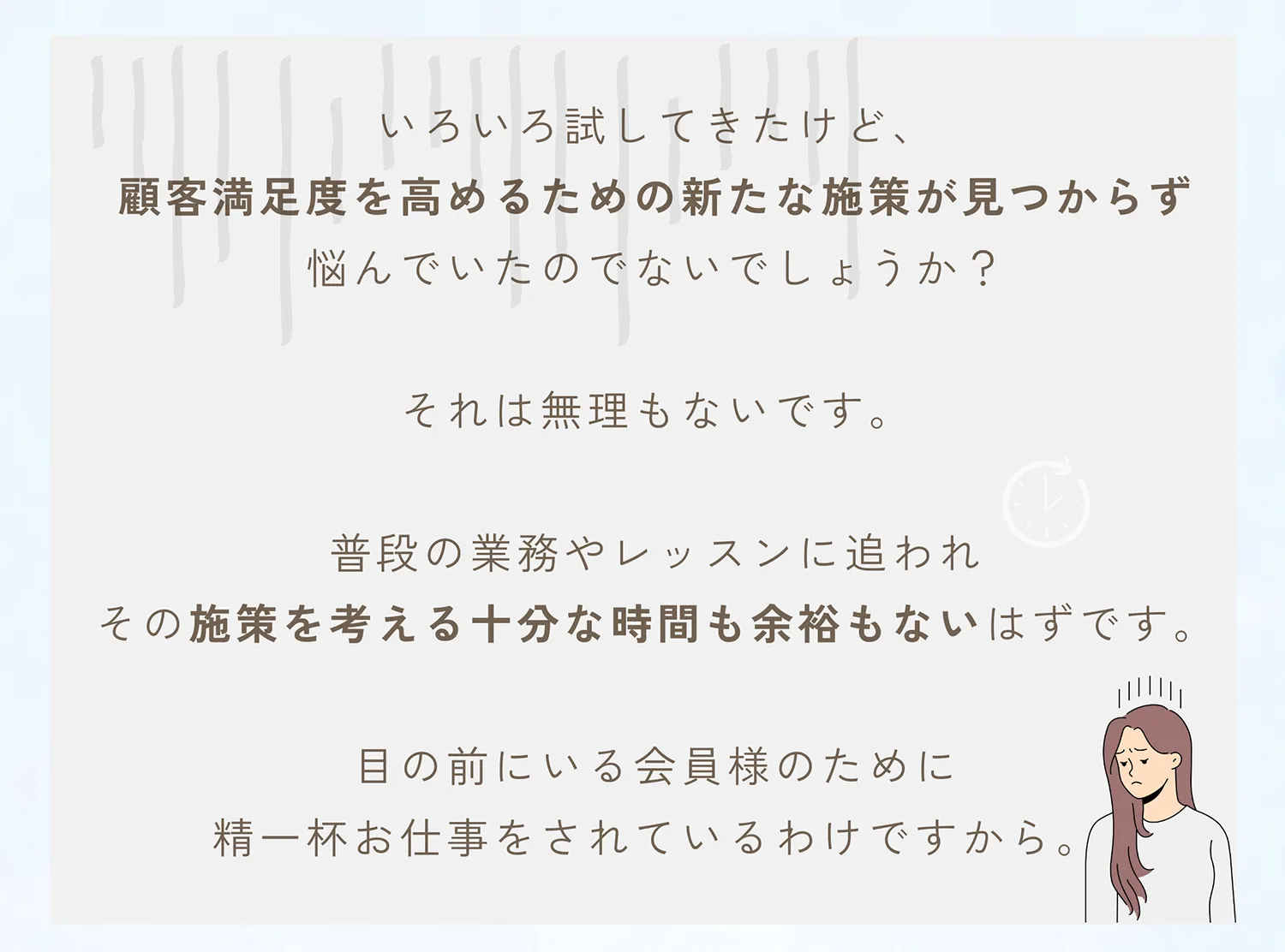 いろいろ試してきたけど、顧客満足度を高めるための新たな施策が見つかれず悩んでいたのでしょうか？それは無理もないです。普段の業務やレッスンに追われその施策を考える十分な時間も余裕もないはずです。目の前にいる会員様のために精一杯お仕事をされているわけですから。