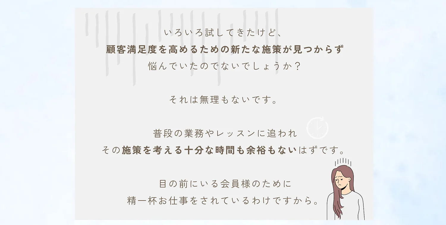 いろいろ試してきたけど、顧客満足度を高めるための新たな施策が見つかれず悩んでいたのでしょうか？それは無理もないです。普段の業務やレッスンに追われその施策を考える十分な時間も余裕もないはずです。目の前にいる会員様のために精一杯お仕事をされているわけですから。