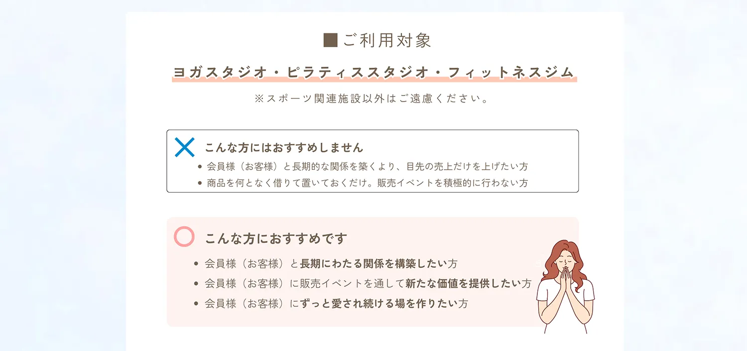 ご利用対象。ヨガスタジオ・ピラティススタジオ・フィットネスジム。スポーツ関連施設以外はご遠慮ください。こんな方におすすめしません。会員様と長期的な関係を気付くより、目先の売上だけを上げたい方。商品を何となく借りておいておくだけ。販売イベントを積極的に行わない方。こんな方におすすめです。会員様に長期にわたる関係を構築したい方。会員様に販売イベントを通して新たな価値を提供したい方。会員様にずっと愛され続ける場を作りたい方。「縁の下の力持ち」最後までご覧いただきありがとうございました。私たち横浜アカシヤは無名のとても小さな会社です。しかし、長年スポーツ施設様に販売イベント支えてきた数多くの経験と自信がございます。ヨガウェア販売会のサポートを通じて会員様に末永く愛され続ける場作りのお力になれることお心よりお待ち申し上げます。