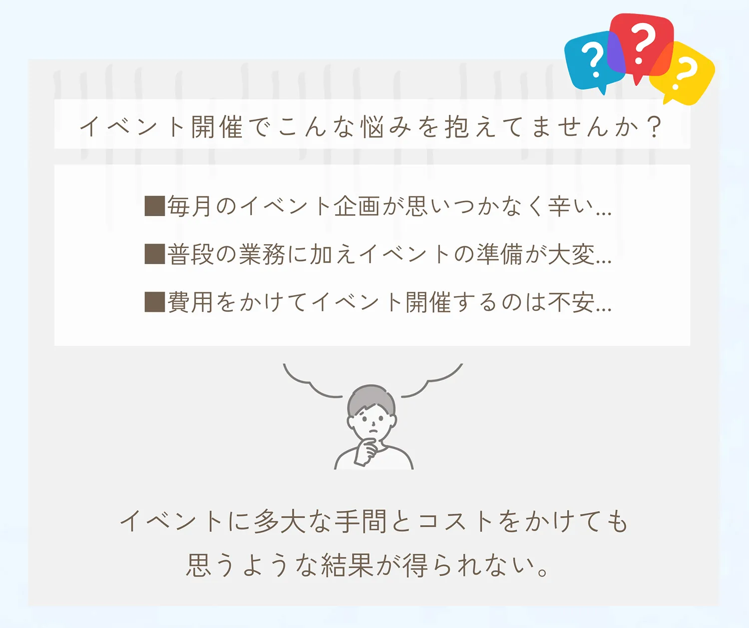 イベント開催でこんな悩みを抱えてませんか？毎月のイベント企画が思いつかなく辛い。普段の業務に加えイベントの準備が大変。費用をかけて開催するのは不安。イベントに多大な手間とコストをかけても思うような結果が得られない。