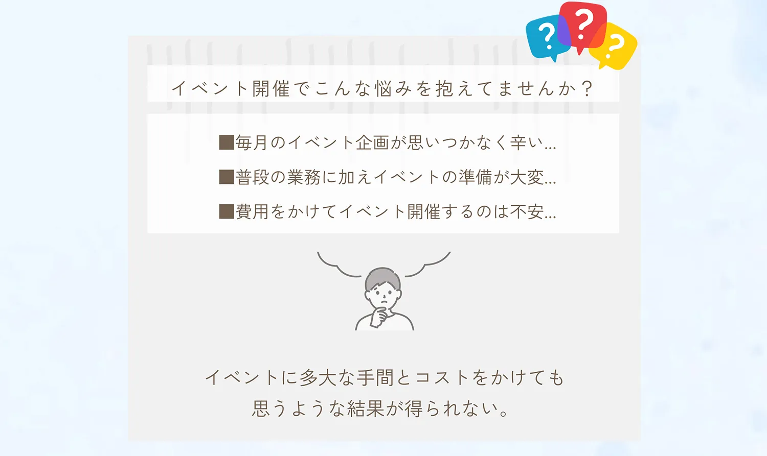 イベント開催でこんな悩みを抱えてませんか？毎月のイベント企画が思いつかなく辛い。普段の業務に加えイベントの準備が大変。費用をかけて開催するのは不安。イベントに多大な手間とコストをかけても思うような結果が得られない。