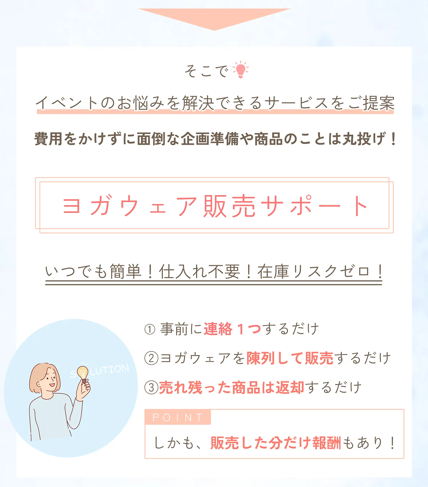 そこで、イベントのお悩みを解決できるサービスをご提案。費用をかけずに面倒な企画準備や商品のことは丸投げ。ヨガウェア販売サポート（委託販売）。いつでも簡単！仕入れ不要！在庫リスクゼロ！事前に連絡１つするだけ。ヨガウェアを陳列して販売するだけ。売れ残った商品は返却するだけ。しかも、販売した分だけ報酬もあり！