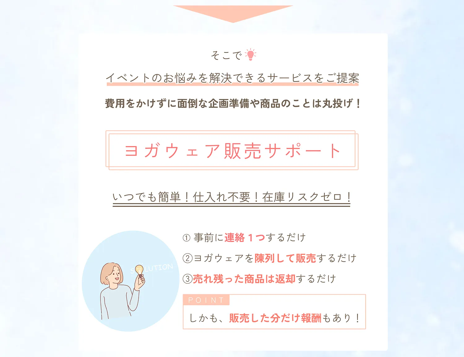 そこで、イベントのお悩みを解決できるサービスをご提案。費用をかけずに面倒な企画準備や商品のことは丸投げ。ヨガウェア販売サポート（委託販売）。いつでも簡単！仕入れ不要！在庫リスクゼロ！事前に連絡１つするだけ。ヨガウェアを陳列して販売するだけ。売れ残った商品は返却するだけ。しかも、販売した分だけ報酬もあり！